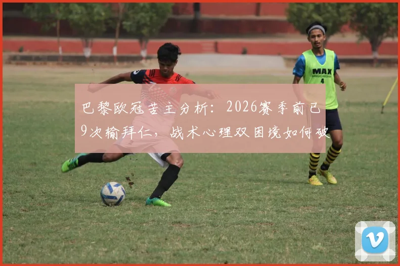 巴黎欧冠苦主分析：2026赛季前已9次输拜仁，战术心理双困境如何破？