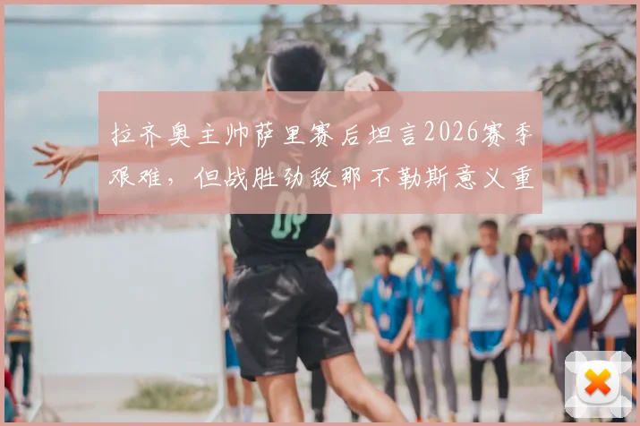 拉齐奥主帅萨里赛后坦言2026赛季艰难，但战胜劲敌那不勒斯意义重大，球队前景分析与完整采访实录