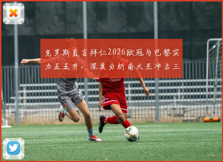 克罗斯直言拜仁2026欧冠与巴黎实力五五开，深度分析南大王冲击三冠王的真正希望所在