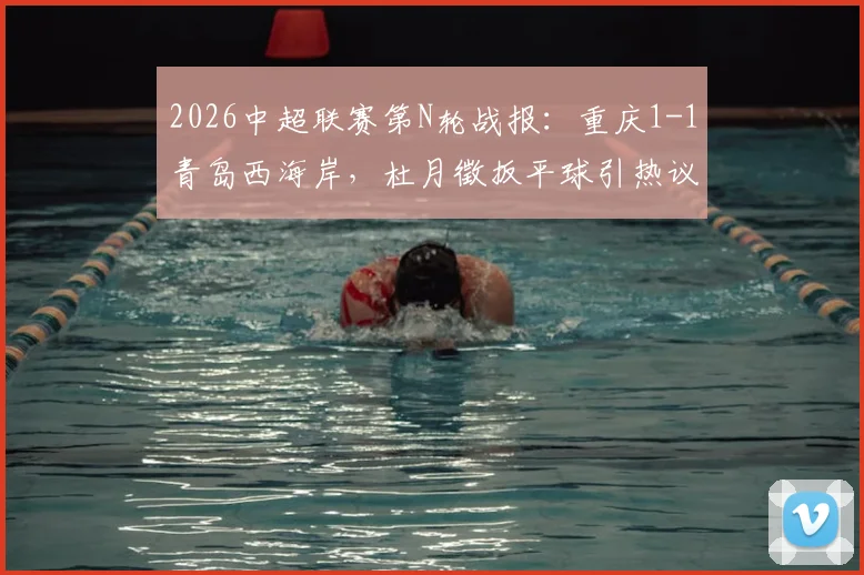 2026中超联赛第N轮战报：重庆1-1青岛西海岸，杜月徵扳平球引热议，李镇全向余望中框集锦观看