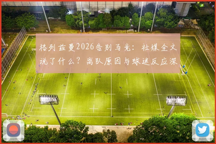 格列兹曼2026告别马竞：社媒全文说了什么？离队原因与球迷反应深度剖析