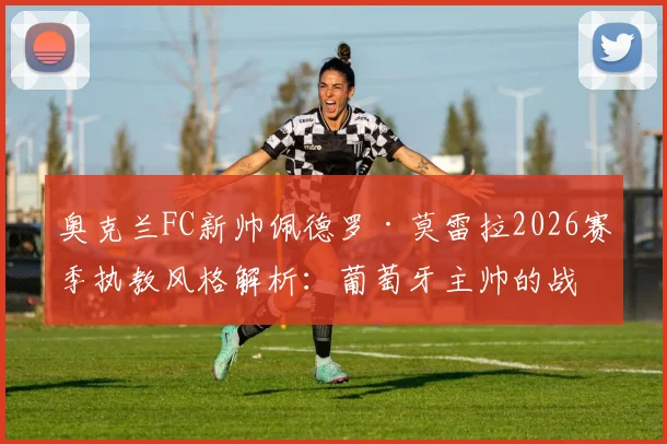 奥克兰FC新帅佩德罗·莫雷拉2026赛季执教风格解析：葡萄牙主帅的战术特点与奥克兰FC未来规划