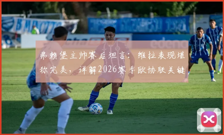 弗赖堡主帅赛后坦言:维拉表现堪称完美,详解2026赛季欧协联关键失利如何转化为球队进步动力