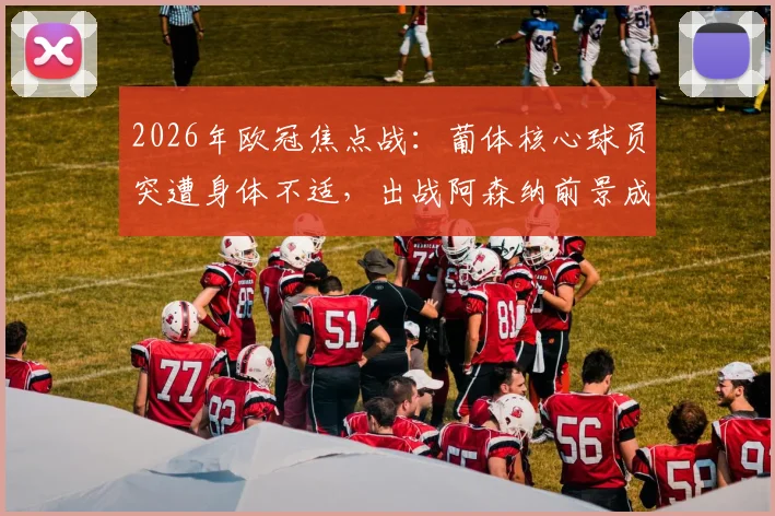 2026年欧冠焦点战：葡体核心球员突遭身体不适，出战阿森纳前景成疑，阵容分析全解读