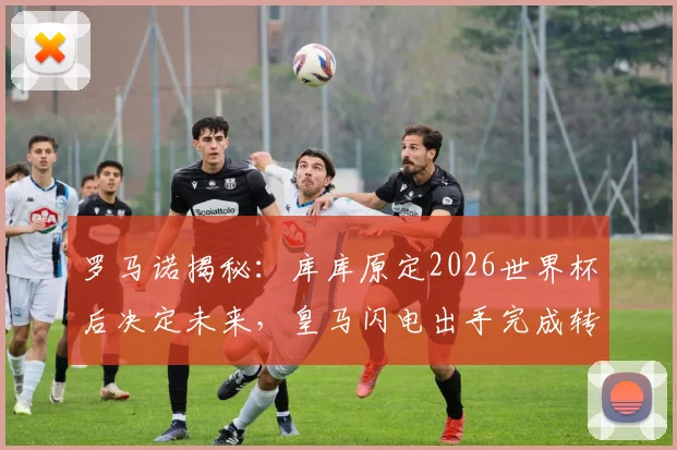 罗马诺揭秘:库库原定2026世界杯后决定未来,皇马闪电出手完成转会截胡
