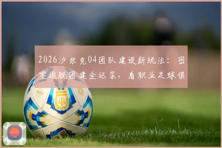 2026沙尔克04团队建设新玩法：密室逃脱团建全记录，看职业足球俱乐部如何用新奇方式提升凝聚力