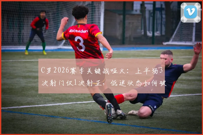 C罗2026赛季关键战哑火:上半场3次射门仅1次射正,低迷状态如何破局?