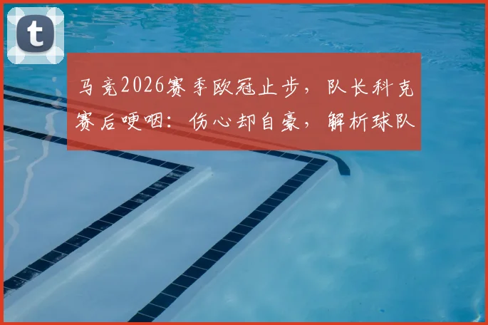 马竞2026赛季欧冠止步，队长科克赛后哽咽：伤心却自豪，解析球队竭尽全力的背后与未来