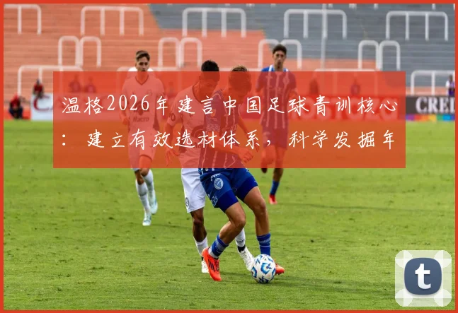 温格2026年建言中国足球青训核心：建立有效选材体系，科学发掘年轻球员是破局关键