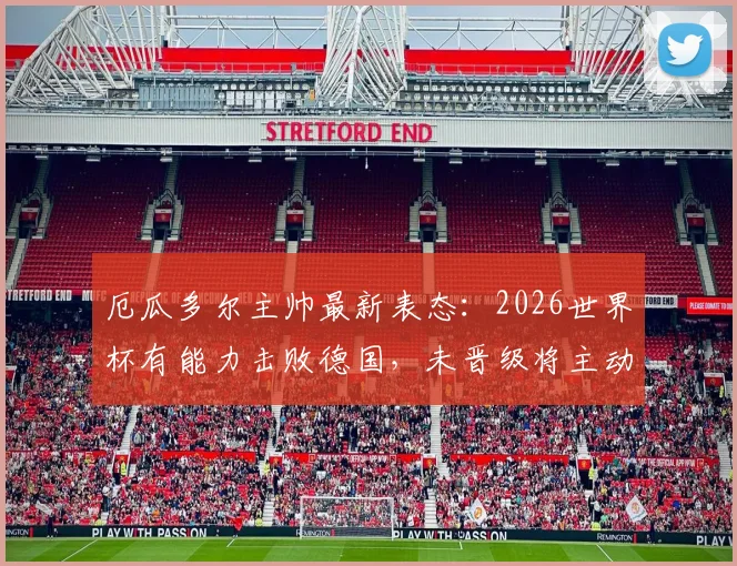 厄瓜多尔主帅最新表态：2026世界杯有能力击败德国，未晋级将主动请辞，球队前景与战术分析全解读