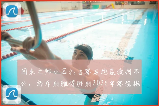 国米主帅小因扎吉赛后炮轰裁判不公，怒斥利雅得胜利2026年赛场拖延时间行为