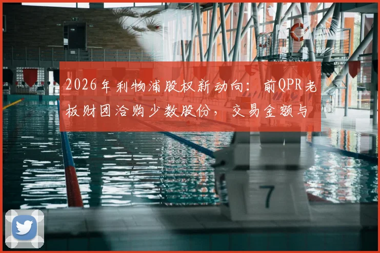 2026年利物浦股权新动向：前QPR老板财团洽购少数股份，交易金额与芬威出售原因深度解读