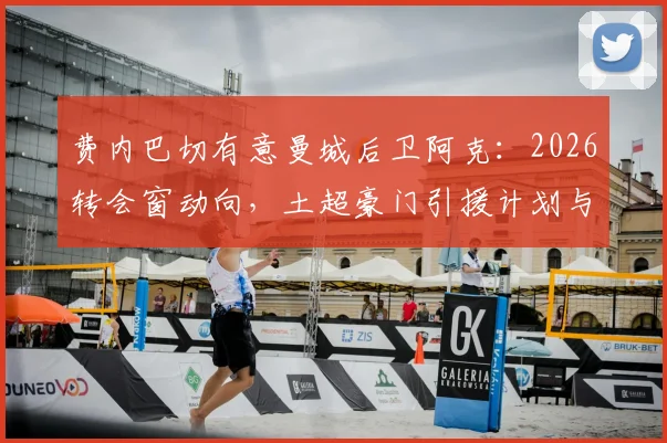 费内巴切有意曼城后卫阿克:2026转会窗动向,土超豪门引援计划与1100万欧要价解读
