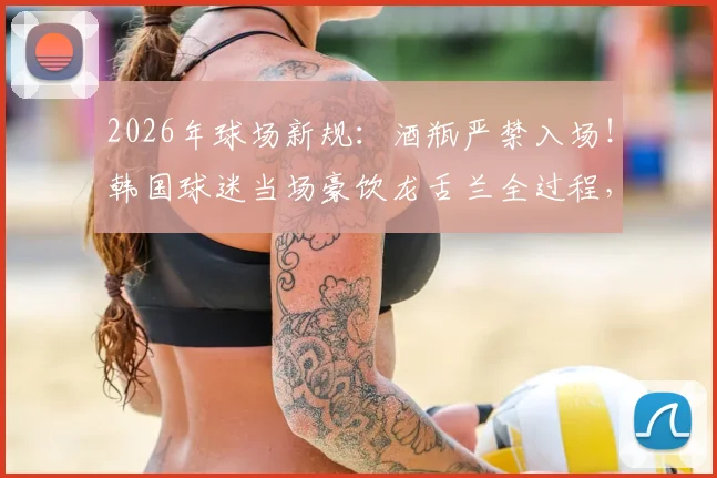 2026年球场新规:酒瓶严禁入场!韩国球迷当场豪饮龙舌兰全过程,附全球体育场禁带物品清单