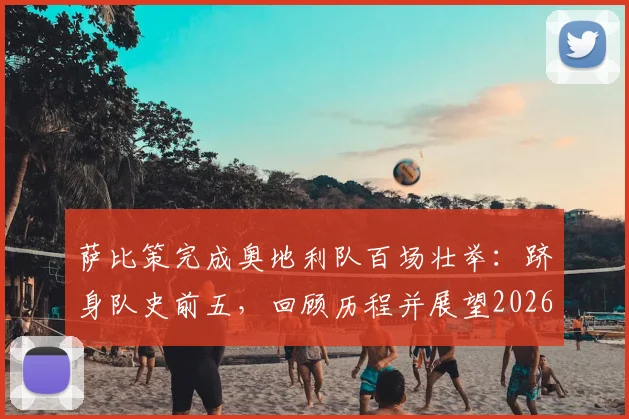 萨比策完成奥地利队百场壮举:跻身队史前五,回顾历程并展望2026世界杯之路