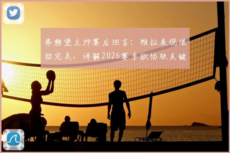 弗赖堡主帅赛后坦言：维拉表现堪称完美，详解2026赛季欧协联关键失利如何转化为球队进步动力