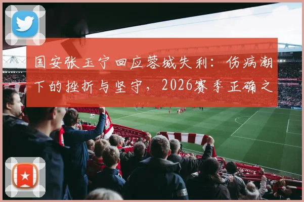 国安张玉宁回应蓉城失利：伤病潮下的挫折与坚守，2026赛季正确之路如何走？