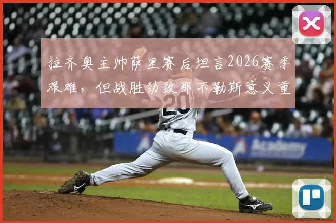 拉齐奥主帅萨里赛后坦言2026赛季艰难，但战胜劲敌那不勒斯意义重大，球队前景分析与完整采访实录