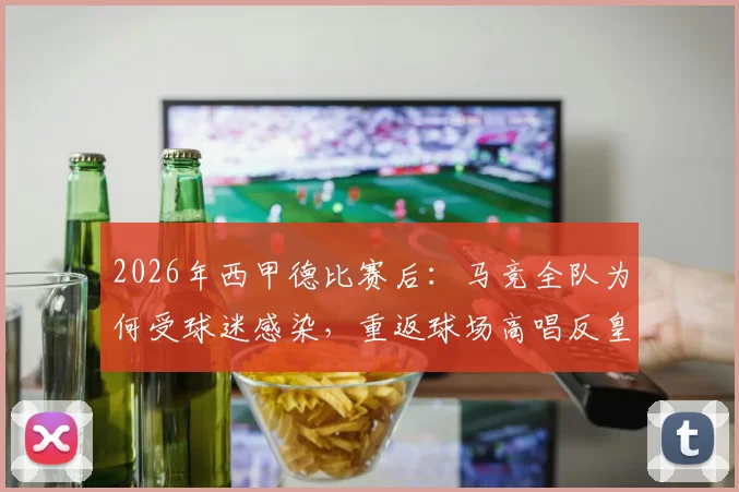 2026年西甲德比赛后：马竞全队为何受球迷感染，重返球场高唱反皇马歌曲？深度还原现场
