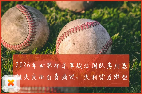 2026年世界杯季军战法国队奥利塞错失良机自责痛哭，失利背后哪些关键球影响了比赛走势？