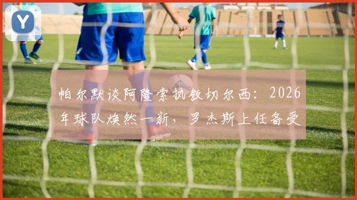 帕尔默谈阿隆索执教切尔西:2026年球队焕然一新,罗杰斯上任备受期待背后的原因解析