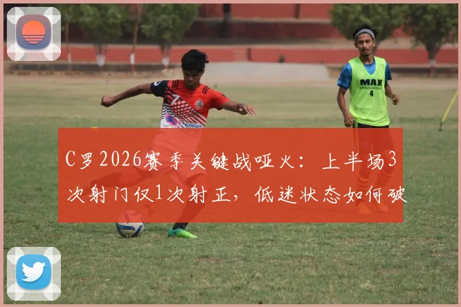 C罗2026赛季关键战哑火：上半场3次射门仅1次射正，低迷状态如何破局？