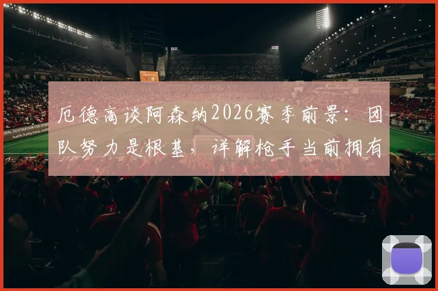 厄德高谈阿森纳2026赛季前景：团队努力是根基，详解枪手当前拥有的绝佳机会与挑战