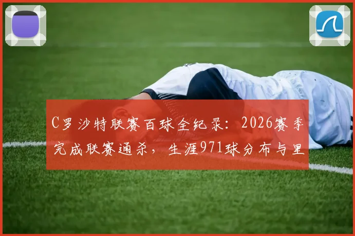 C罗沙特联赛百球全纪录:2026赛季完成联赛通杀,生涯971球分布与里程碑深度回顾