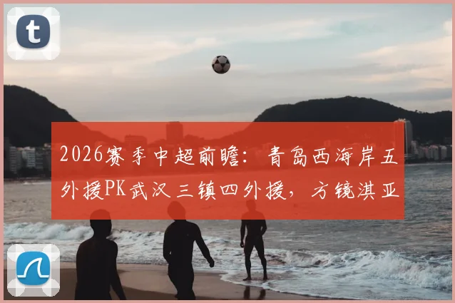 2026赛季中超前瞻：青岛西海岸五外援PK武汉三镇四外援，方镜淇亚姆卡姆首发看点解析