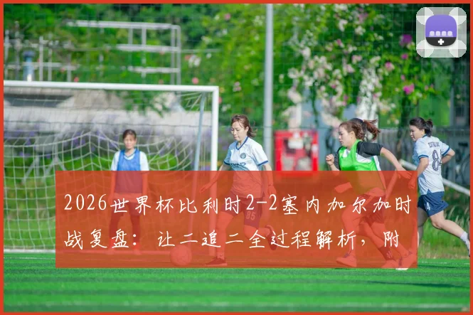 2026世界杯比利时2-2塞内加尔加时战复盘：让二追二全过程解析，附战术分析与球员表现点评