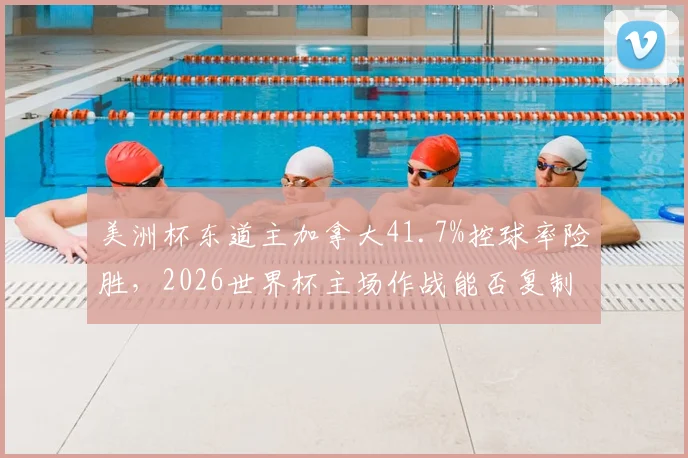 美洲杯东道主加拿大41.7%控球率险胜，2026世界杯主场作战能否复制高效反击战术？