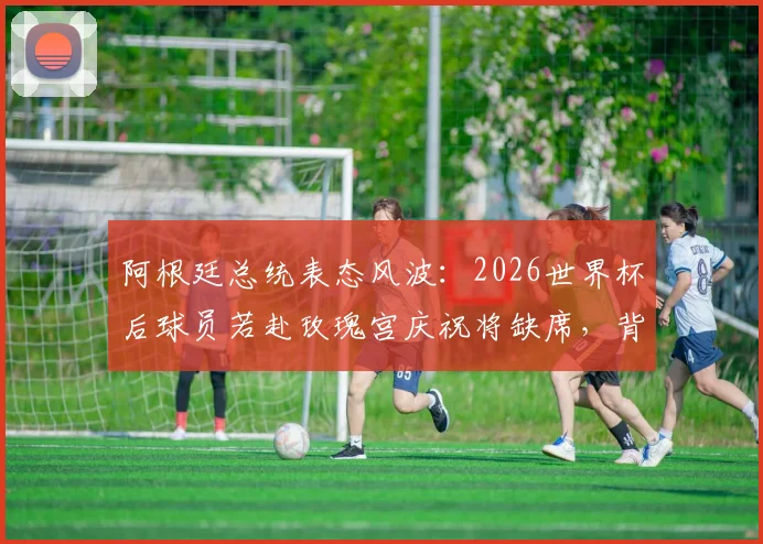 阿根廷总统表态风波：2026世界杯后球员若赴玫瑰宫庆祝将缺席，背后政治与足球的纠葛解读