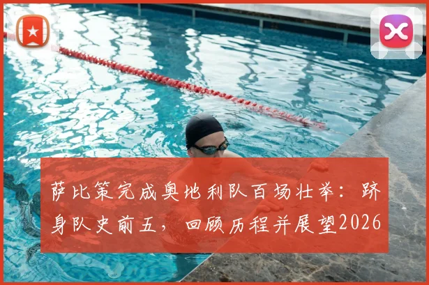 萨比策完成奥地利队百场壮举：跻身队史前五，回顾历程并展望2026世界杯之路