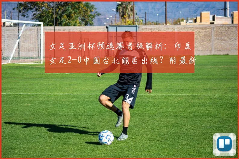 女足亚洲杯预选赛晋级解析：印度女足2-0中国台北能否出线？附最新出线规则与对阵形势全览