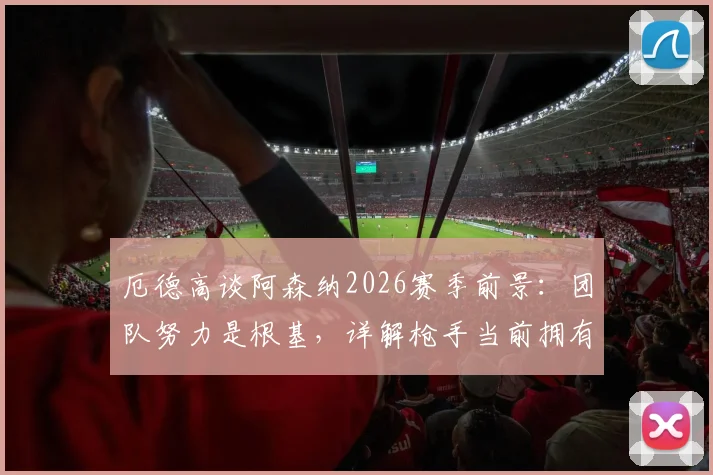 厄德高谈阿森纳2026赛季前景：团队努力是根基，详解枪手当前拥有的绝佳机会与挑战