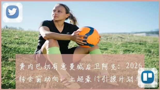 费内巴切有意曼城后卫阿克：2026转会窗动向，土超豪门引援计划与1100万欧要价解读