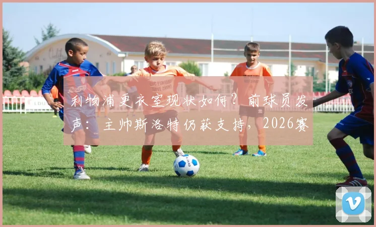 利物浦更衣室现状如何?前球员发声:主帅斯洛特仍获支持,2026赛季问题出在哪