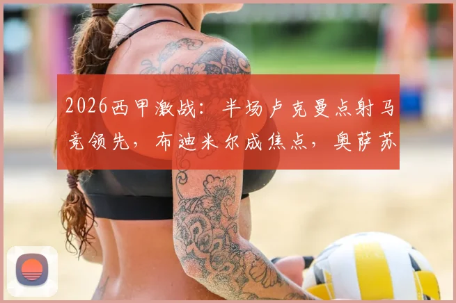 2026西甲激战:半场卢克曼点射马竞领先,布迪米尔成焦点,奥萨苏纳0-1如何翻盘?