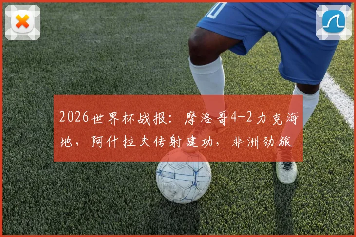 2026世界杯战报:摩洛哥4-2力克海地,阿什拉夫传射建功,非洲劲旅小组第二晋级