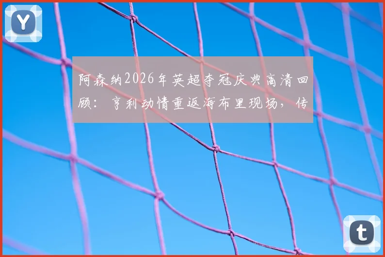阿森纳2026年英超夺冠庆典高清回顾：亨利动情重返海布里现场，传奇寄语引发全场泪目与思考