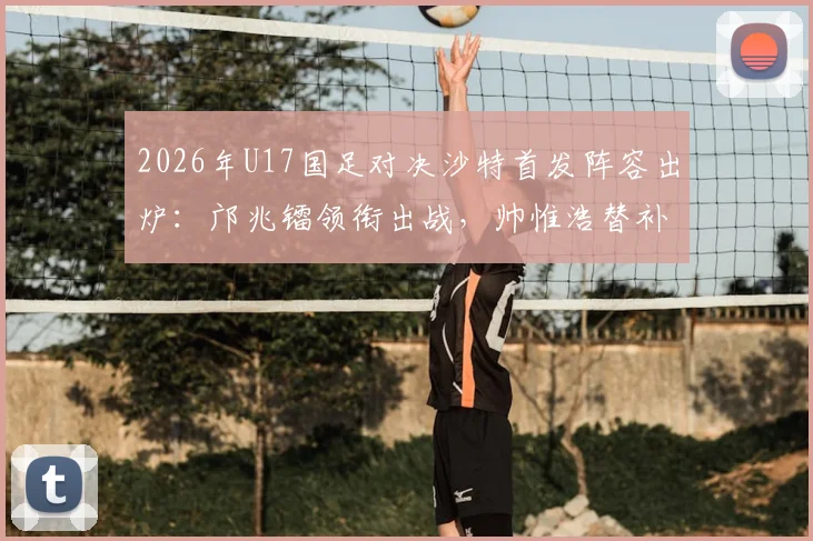2026年U17国足对决沙特首发阵容出炉:邝兆镭领衔出战,帅惟浩替补待命,附完整名单与战术看点