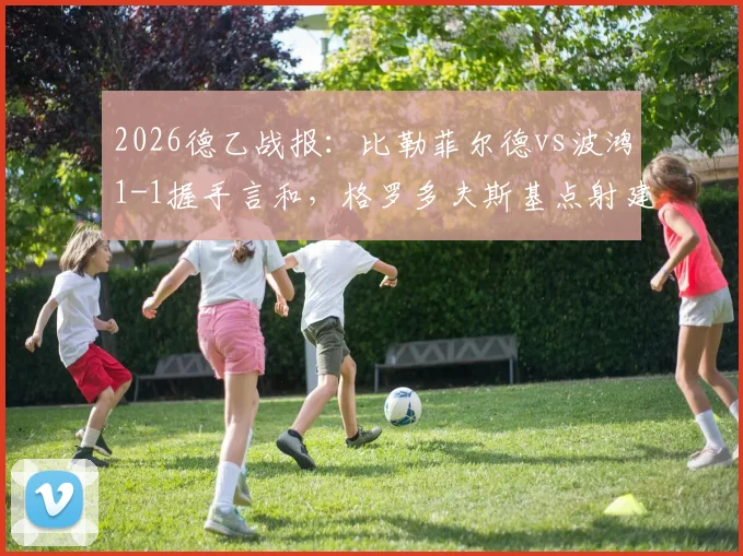 2026德乙战报:比勒菲尔德vs波鸿1-1握手言和,格罗多夫斯基点射建功,科沃滕关键时刻扳平