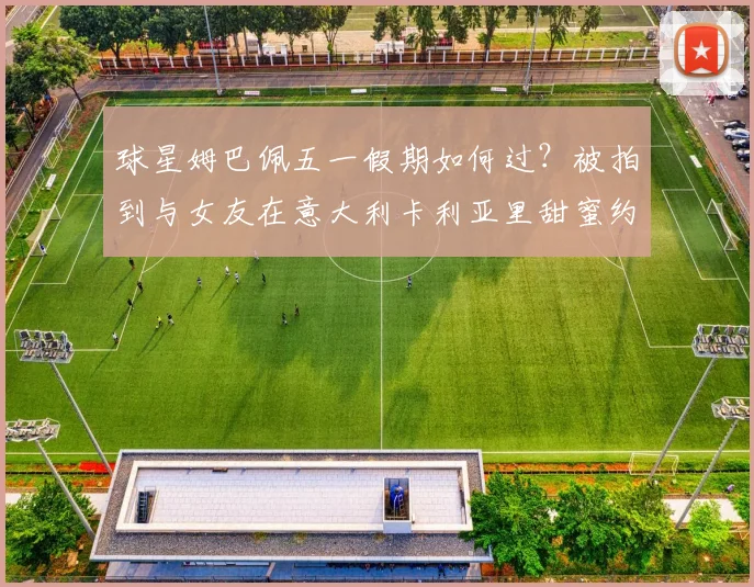 球星姆巴佩五一假期如何过？被拍到与女友在意大利卡利亚里甜蜜约会，引发球迷热议