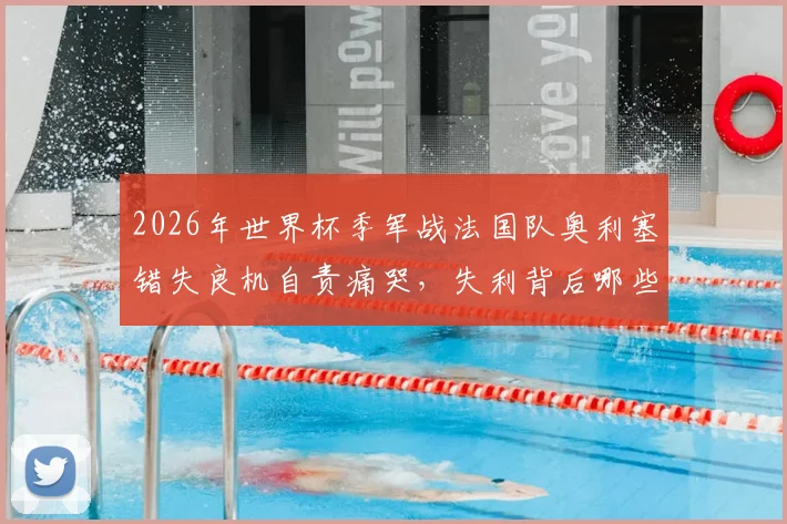 2026年世界杯季军战法国队奥利塞错失良机自责痛哭,失利背后哪些关键球影响了比赛走势?
