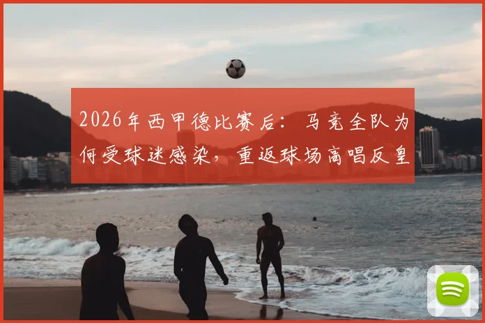 2026年西甲德比赛后:马竞全队为何受球迷感染,重返球场高唱反皇马歌曲?深度还原现场