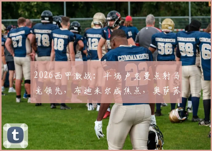 2026西甲激战：半场卢克曼点射马竞领先，布迪米尔成焦点，奥萨苏纳0-1如何翻盘？