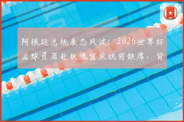阿根廷总统表态风波:2026世界杯后球员若赴玫瑰宫庆祝将缺席,背后政治与足球的纠葛解读