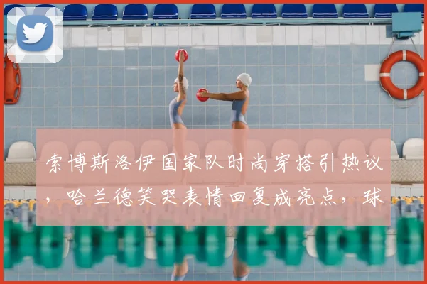 索博斯洛伊国家队时尚穿搭引热议，哈兰德笑哭表情回复成亮点，球星日常风格大盘点