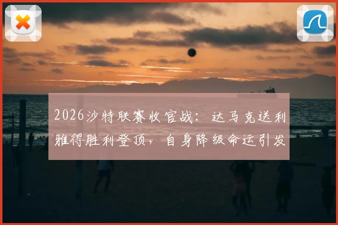 2026沙特联赛收官战：达马克送利雅得胜利登顶，自身降级命运引发热议，附赛季最终积分榜详解