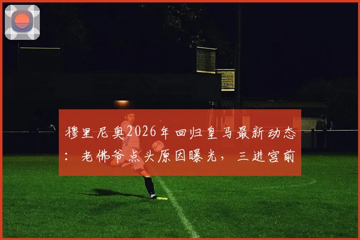 穆里尼奥2026年回归皇马最新动态：老佛爷点头原因曝光，三进宫前景与二进宫战绩深度对比